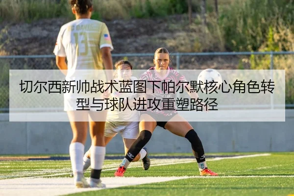切尔西新帅战术蓝图下帕尔默核心角色转型与球队进攻重塑路径