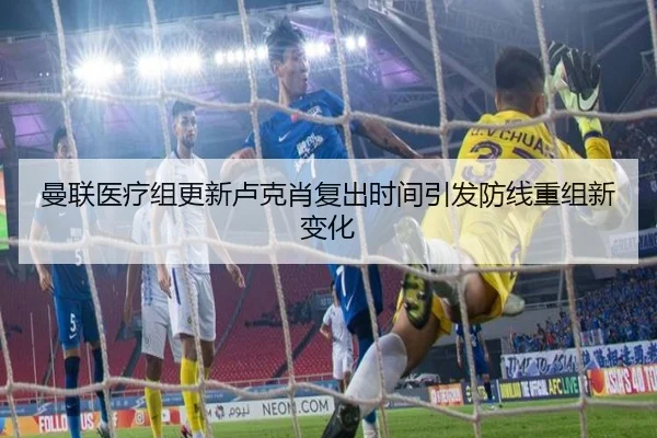 曼联医疗组更新卢克肖复出时间引发防线重组新变化