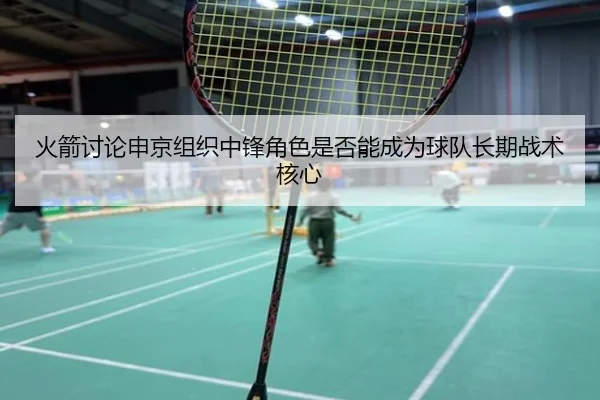 火箭讨论申京组织中锋角色是否能成为球队长期战术核心